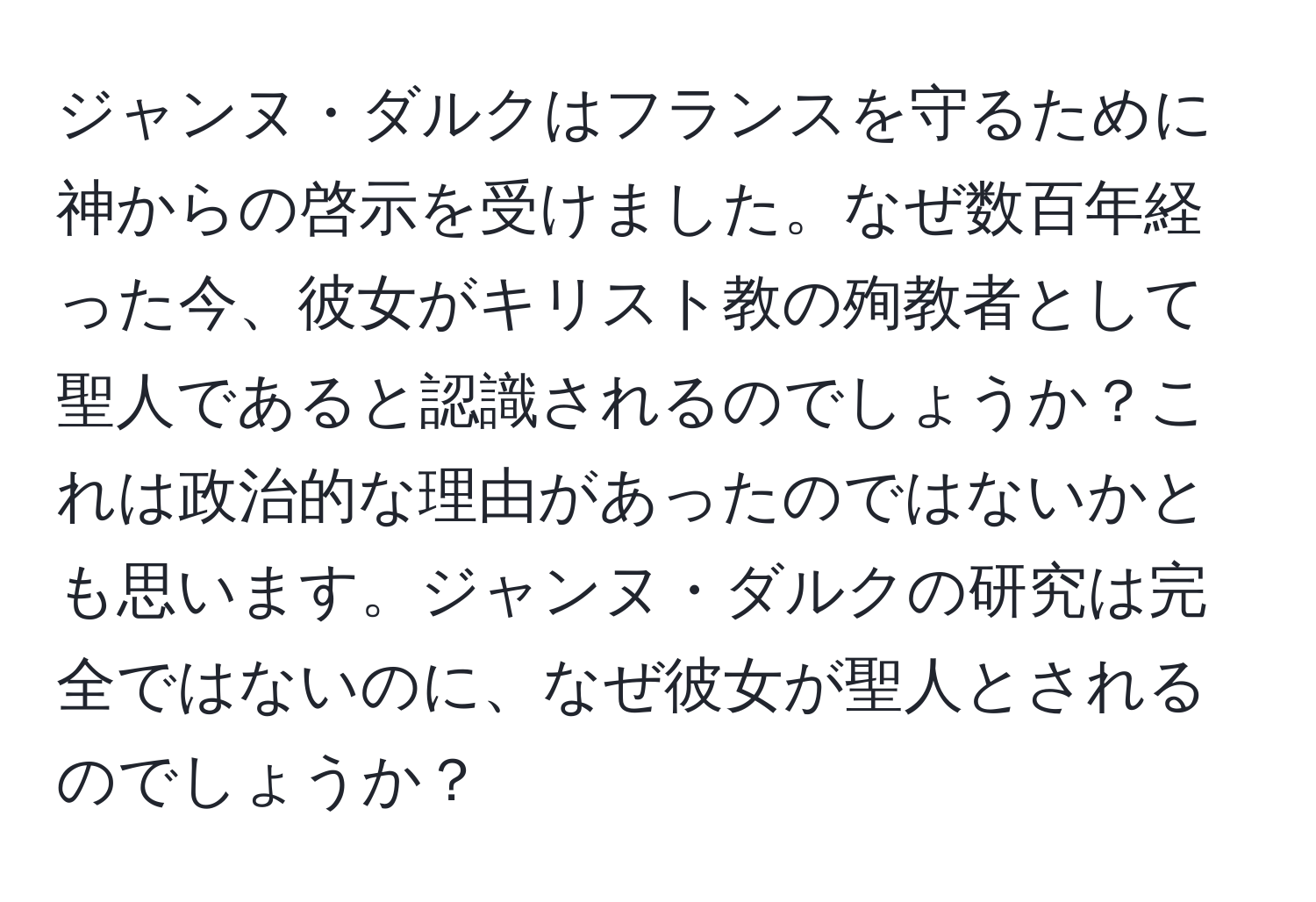 ジャンヌ・ダルクはフランスを守るために神からの啓示を受けました。なぜ数百年経った今、彼女がキリスト教の殉教者として聖人であると認識されるのでしょうか？これは政治的な理由があったのではないかとも思います。ジャンヌ・ダルクの研究は完全ではないのに、なぜ彼女が聖人とされるのでしょうか？