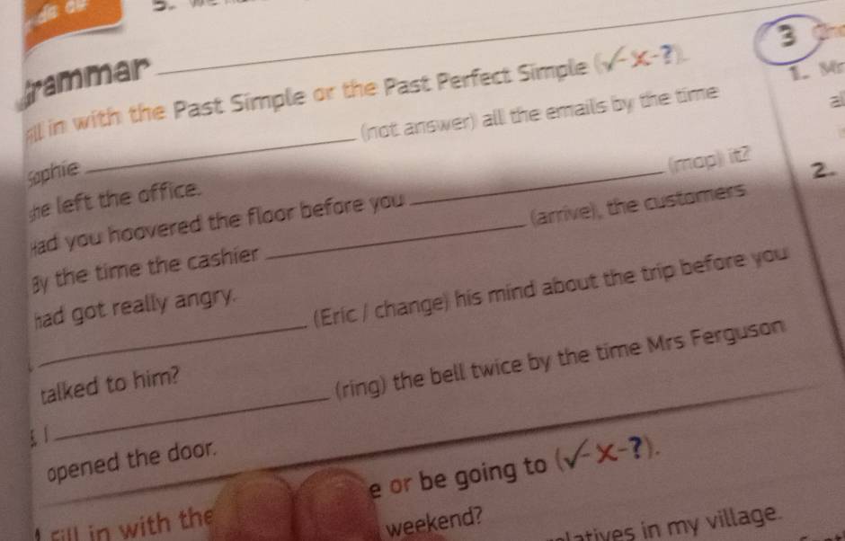 trammar 
1. M 
in with the Past Simple or the Past Perfect Simple (surd -x-?). 3
_ 
(not answer) all the emails by the time 
Sophie _2. 
he left the office. 
ad you hoovered the floor before you (map) it? 
By the time the cashier _(arrive), the customers 
(Eric / change) his mind about the trip before you 
had got really angry. 
_ 
talked to him? 
_(ring) the bell twice by the time Mrs Ferguson 
opened the door. 
e or be going to (surd -x-?). 
atives in my village. 
I fill in with the 
weekend?