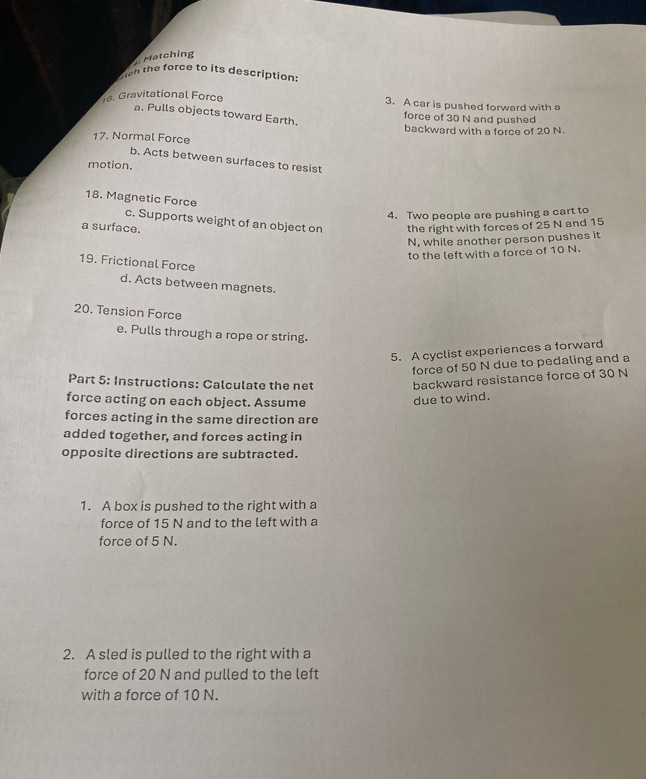 Matching 
en the force to its description 
16. Gravitational Force 3. A car is pushed forward with a 
a. Pulls objects toward Earth. 
force of 30 N and pushed 
backward with a force of 20 N. 
17. Normal Force 
b. Acts between surfaces to resist 
motion. 
18. Magnetic Force 
4. Two people are pushing a cart to 
c. Supports weight of an object on 
a surface. the right with forces of 25 N and 15
N, while another person pushes it 
to the left with a force of 10 N. 
19. Frictional Force 
d. Acts between magnets. 
20. Tension Force 
e. Pulls through a rope or string. 
5. A cyclist experiences a forward 
force of 50 N due to pedaling and a 
Part 5: Instructions: Calculate the net backward resistance force of 30 N
force acting on each object. Assume due to wind. 
forces acting in the same direction are 
added together, and forces acting in 
opposite directions are subtracted. 
1. A box is pushed to the right with a 
force of 15 N and to the left with a 
force of 5 N. 
2. A sled is pulled to the right with a 
force of 20 N and pulled to the left 
with a force of 10 N.