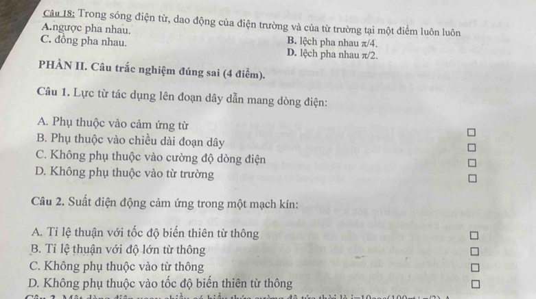 Trong sóng điện từ, dao động của điện trường và của từ trường tại một điểm luôn luôn
A.ngược pha nhau. B. lệch pha nhau π/4.
C. đồng pha nhau. D. lệch pha nhau π/2.
PHÀN II. Câu trắc nghiệm đúng sai (4 điểm).
Câu 1. Lực từ tác dụng lên đoạn dây dẫn mang dòng điện:
A. Phụ thuộc vào cảm ứng từ
B. Phụ thuộc vào chiều dài đoạn dây
C. Không phụ thuộc vào cường độ dòng điện
D. Không phụ thuộc vào từ trường
Câu 2. Suất điện động cảm ứng trong một mạch kín:
A. Tỉ lệ thuận với tốc độ biến thiên từ thông
B. Tỉ lệ thuận với độ lớn từ thông
C. Không phụ thuộc vào từ thông
D. Không phụ thuộc vào tốc độ biến thiên từ thông