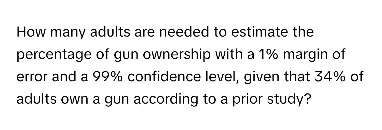 How many adults are needed to estimate the percentage of gun ownership with a 1% margin of error and a 99% confidence level, given that 34% of adults own a gun according to a prior study?