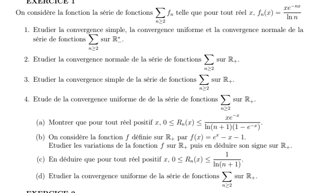 EXERCICE 
On considère la fonction la série de fonctions sumlimits _n≥ 2f_n telle que pour tout réel x, f_n(x)= (xe^(-nx))/ln n 
1. Etudier la convergence simple, la convergence uniforme et la convergence normale de la 
série de fonctions sumlimits _(n≥ 2)°surR°. 
2. Etudier la convergence normale de la série de fonctions sumlimits _n≥ 2surR_+. 
3. Etudier la convergence simple de la série de fonctions sumlimits _n≥ 2surR_+. 
4. Etude de la convergence uniforme de de la série de fonctions sumlimits _n≥ 2surR_+. 
(a) Montrer que pour tout réel positif x. 0≤ R_n(x)≤  (xe^(-x))/ln (n+1)(1-e^(-x)) . 
(b) On considère la fonction f définie sur R_+ par f(x)=e^x-x-1. 
Etudier les variations de la fonction ƒ sur Rị puis en déduire son signe sur R_+. 
(c) En déduire que pour tout réel positif x, 0≤ R_n(x)≤  1/ln (n+1) . 
(d) Etudier la convergence uniforme de la série de fonctions sumlimits _n≥ 2surR_+.