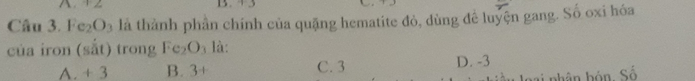Fe_2O_3 là thành phần chính của quặng hematite đỏ, dùng để luyện gang. Số oxi hóa
của iron (sắt) trong Fe_2O_3 là:
A. + 3 B. 3+ C. 3
D. -3
m nhân hón, Số