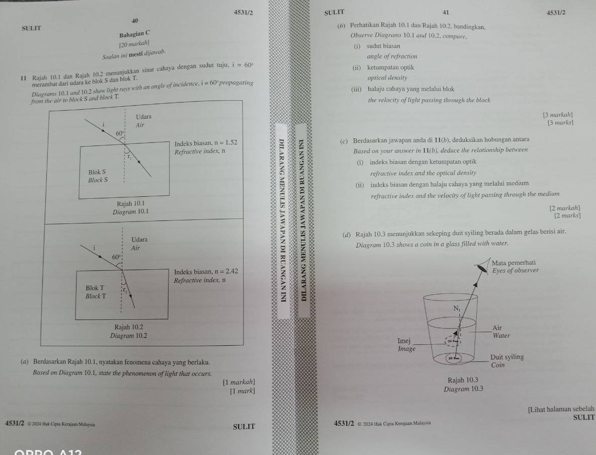 4531/2 41 4531/2
SULIT SULIT
40 (b) Perhatikan Rajah 10.1 dan Rajah 10.2. bandingkan.
Bahagian C
Observe Diagrams 10.1 and 10.2, compare,
[20 markah]
(i) sudut biasan
Soalan ini mesti dijawab.
angle of refraction
11 Rajah 10.1 dan Rajah 10.2 menunjukkan sinar cahaya dengan sudut tuju. i=60°
(ii) ketumpatan optik
merambat dari udara ke blok S dan blok T.
optical density
Diagrams 10.1 and 10.2 show light rays with an angle of incidence, i = 60° propagating
(iii) halaju cahaya yang melalui blok
from the air to block S and block T.
the velocity of light passing through the block
Udara
[3 markah]
Air
[3 marks]
60°
Indeks biasan. n=1.52 (c) Berdasarkan jawapan anda di 11(b), deduksikan hubungan antara
Refractive index, n Based on your answer in 11(b), deduce the relationship between
(i) indeks biasan dengan ketumpatan optik
Blok S
refractive index and the optical density
Block S
(ii) indeks biasan dengan halaju cahaya yang melalui medium
:  [2 marks]
Rajah 10.1 refractive index and the velocity of light passing through the medium
Diagram 10.1
[2 markah]
Udara (d) Rajah 10.3 menunjukkan sekeping duit syiling berada dalam gelas berisi air.
i Air Diagram 10.3 shows a coin in a glass filled with water.
60°
Indeks biasan, n=2.42
Refractive index, n
Blok T :r,
Block T
Rajah 10.2
Diagram 10.2 
(α) Berdasarkan Rajah 10.1, nyatakan fenomena cahaya yang berlaku. 
Based on Diagram 10.1, state the phenomenon of light that occurs.
[1 markah] 
[1 mark] 
[Lihat halaman sebelah
SULIT
4531/2 @ 2024 Hak Cipta Kerajaan Malaysia 4531/2 © 2024 Hak Cipta Kerajaan Malaysia
SULIT
A19