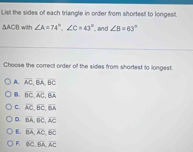 List the sides of each triangle in order from shortest to longest.
△ ACB with ∠ A=74°, ∠ C=43° , and ∠ B=63°
Choose the correct order of the sides from shortest to longest.
A. overline AC, overline BA, overline BC
B. overline BC, overline AC, overline BA
C. overline AC, overline BC, overline BA
D. overline BA, overline BC, overline AC
E. overline BA, overline AC, overline BC
F. overline BC, overline BA, overline AC