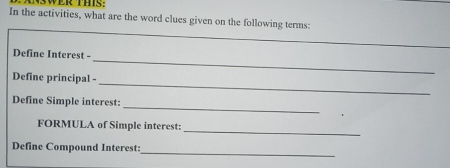 SWER THIS: 
In the activities, what are the word clues given on the following terms: 
_ 
Define Interest - 
_ 
Define principal - 
_ 
Define Simple interest: 
_ 
FORMULA of Simple interest: 
_ 
Define Compound Interest: