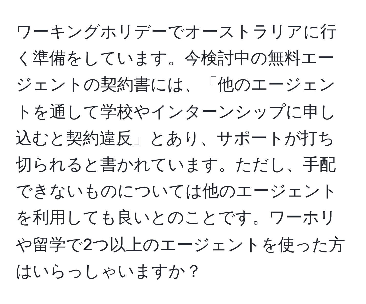 ワーキングホリデーでオーストラリアに行く準備をしています。今検討中の無料エージェントの契約書には、「他のエージェントを通して学校やインターンシップに申し込むと契約違反」とあり、サポートが打ち切られると書かれています。ただし、手配できないものについては他のエージェントを利用しても良いとのことです。ワーホリや留学で2つ以上のエージェントを使った方はいらっしゃいますか？