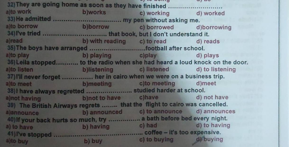32)They are going home as soon as they have finished_
a)to work b)works c) working d) worked
33)He admitted _my pen without asking me.
a)to borrow b)borrow c) borrowed d)borrowing
34)I've tried _that book, but I don't understand it.
a)read b) with reading c) to read d) reads
35)The boys have arranged _football after school.
a)to play b) playing c)play d) plays
36) Leila stopped._ to the radio when she had heard a loud knock on the door.
a)to listen b)listening c) listened d) to listening
37)I'll never forget _her in cairo when we were on a business trip.
a)to meet b)meeting c)to meeting d)meet
38)I have always regretted _studied harder at school.
a)not having b)not to have c)have d) not have
39) The British Airways regrets ……_ that the flight to cairo was cancelled.
a)announce b) announced c) to announce d) announces
40)If your back hurts so much, try _a bath before bed every night.
a) to have b) having c) had d) to having
41)I've stopped _.. coffee - it's too expensive.
a)to buy b) buy c) to buying d) buying
