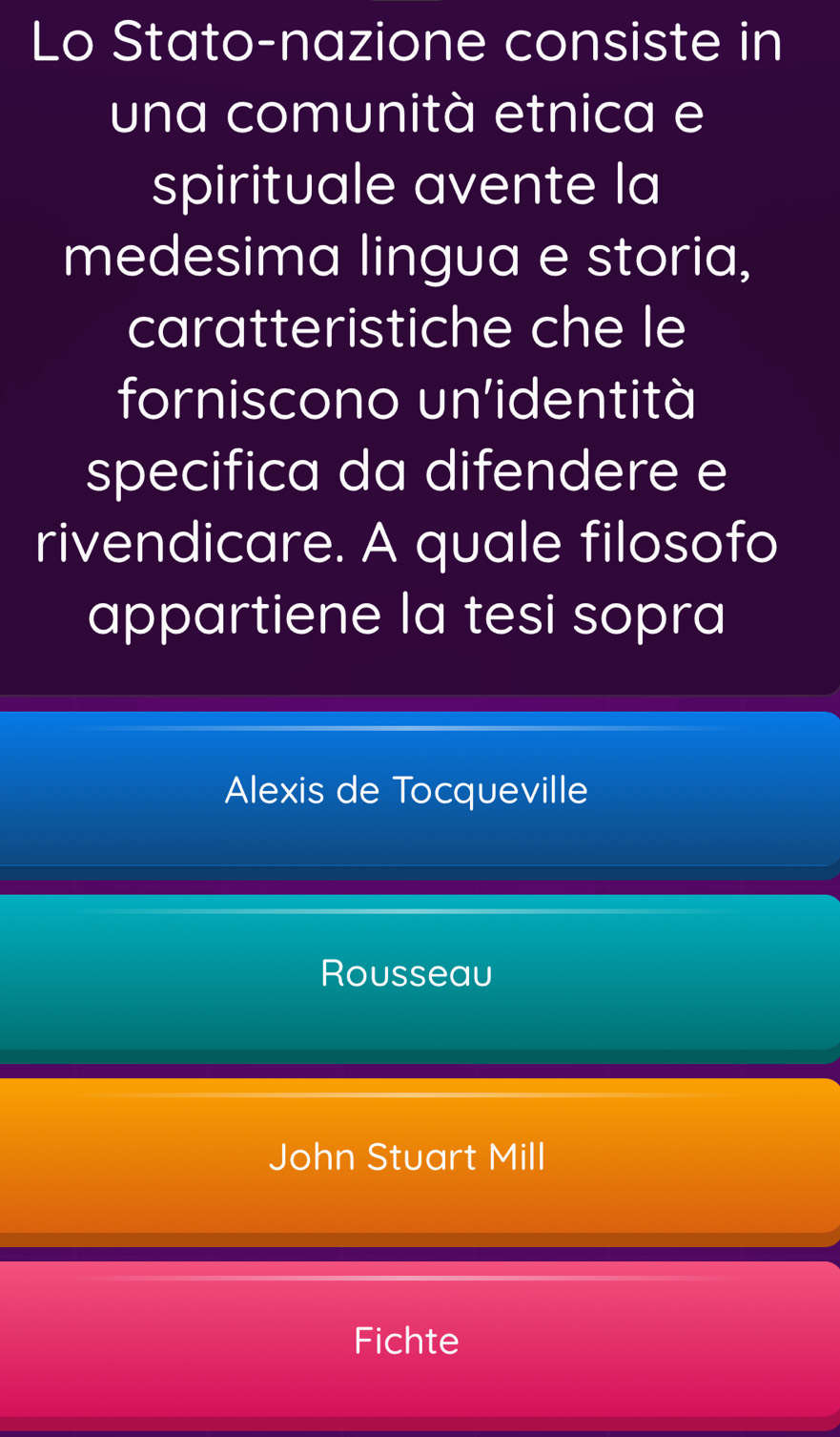 Lo Stato-nazione consiste in
una comunità etnica e
spirituale avente la
medesima lingua e storia,
caratteristiche che le
forniscono un'identità
specifica da difendere e
rivendicare. A quale filosofo
appartiene la tesi sopra
Alexis de Tocqueville
Rousseau
John Stuart Mill
Fichte