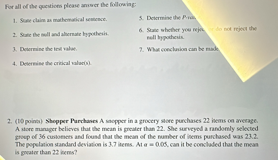 For all of the questions please answer the following: 
1. State claim as mathematical sentence. 5. Determine the 
6. State whether you rejec or do not reject the 
2. State the null and alternate hypothesis. 
null hypothesis. 
3. Determine the test value. 7. What conclusion can be made 
4. Determine the critical value(s). 
2. (10 points) Shopper Purchases A snopper in a grocery store purchases 22 items on average. 
A store manager believes that the mean is greater than 22. She surveyed a randomly selected 
group of 36 customers and found that the mean of the number of items purchased was 23.2. 
The population standard deviation is 3.7 items. At alpha =0.05 , can it be concluded that the mean 
is greater than 22 items?