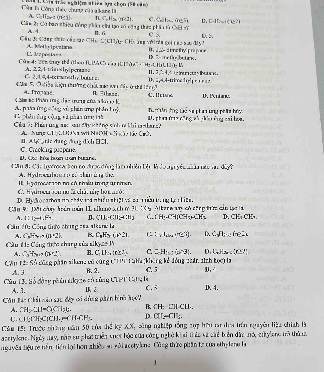 ăn 1. Cầu trắc nghiệm nhiều lựa chọn (50 câu)
Câu 1: Công thức chung của alkane là
A. C_nH_2n+2(n≥ 3). B. C_nH_2n(n≥ 2). C. C_nH_2n-2(n≥ 3). D. C_nH_2n-2(n≥ 2).
Câu 2: Có bao nhiêu đồng phân cấu tạo có công thức phân tử C_5H_12
A. 4. B. 6. C. 3. D. 5.
Câu 3: Công thức cấu tạo CH_3-C(CH_3)_2-CH_3 ứng với tên gọi nào sau đây?
A. Methylpentane. B. 2,2- dimethylpropane.
C. Isopentane. D. 2- methylbutane.
Câu 4: Tên thay thế (theo IUPAC) của ( CH_3)_3C-CH_2-CH(CH_3) 2 là
A. 2,2,4-trimethylpentane. B. 2,2,4,4-tetramethylbutane.
C. 2,4,4,4-tetramethylbutane. D. 2,4,4-trimethylpentane.
Câu 5: Ở điều kiện thường chất nào sau đây ở thể lỏng?
A. Propane. B. Ethane. C. Butane D. Pentane.
Câu 6: Phản ứng đặc trưng của alkane là
A. phản ứng cộng và phản ứng phân huỷ. B. phản ứng thế và phản ứng phân hủy.
C. phản ứng cộng và phản ứng thế. D. phản ứng cộng và phản ứng oxi hoá.
Câu 7: Phản ứng nào sau đây không sinh ra khí methane?
A. Nung CH₃COONa với NaOH với xúc tác CaO.
B. Al_4C_3 3  tác dụng dung dịch HCl.
C. Cracking propane.
D. Oxi hóa hoàn toàn butane.
Câu 8: Các hydrocarbon no được dùng làm nhiên liệu là do nguyên nhân nào sau đây?
A. Hydrocarbon no có phản ứng thế.
B. Hydrocarbon no có nhiều trong tự nhiên.
C. Hydrocarbon no là chất nhẹ hơn nước.
D. Hydrocarbon no cháy toả nhiều nhiệt và có nhiều trong tự nhiên.
Câu 9: Đốt cháy hoàn toàn 1L alkane sinh ra 3L CO_2 :. Alkane này có công thức cấu tạo là
A. CH_2=CH_2. B. CH_3-CH_2-CH_3. C. CH_3- CH(CH₃) -CH_3. D. CH_3-CH_3.
Câu 10: Công thức chung của alkene là
A. C_nH_2n+2(n≥ 2). B. C_nH_2n(n≥ 2). C. C_nH_2n-2(n≥ 3). D. C_nH_2n-2(n≥ 2).
Câu 11: Công thức chung của alkyne là
A. C_nH_2n+2(n≥ 2). B. C_nH_2n(n≥ 2). C. C_nH_2n-2(n≥ 3). D. C_nH_2n-2(n≥ 2).
Câu 12: Số đồng phân alkene có cùng CTPT C_4H_8 :  (không kể đồng phân hình học) là
A. 3. B. 2. C. 5. D. 4.
Câu 13: Số đồng phân alkyne có cùng CTPT C_4H_6lhat a
A. 3. B. 2. C. 5. D. 4.
Câu 14: Chất nào sau đây có đồng phân hình học?
A. CH_3-CH=C(CH_3)_2. B. CH_2=CH-CH_3.
C. CH_3CH_2C(CH_3)=CH-CH_3.
D. CH_2=CH_2.
Câu 15: Trước những năm 50 của thế kỷ XX, công nghiệp tổng hợp hữu cơ dựa trên nguyên liệu chính là
acetylene. Ngày nay, nhờ sự phát triển vượt bậc của công nghệ khai thác và chế biến dầu mỏ, ethylene trở thành
nguyên liệu rẻ tiền, tiện lợi hơn nhiều so với acetylene. Công thức phân tử của ethylene là
1