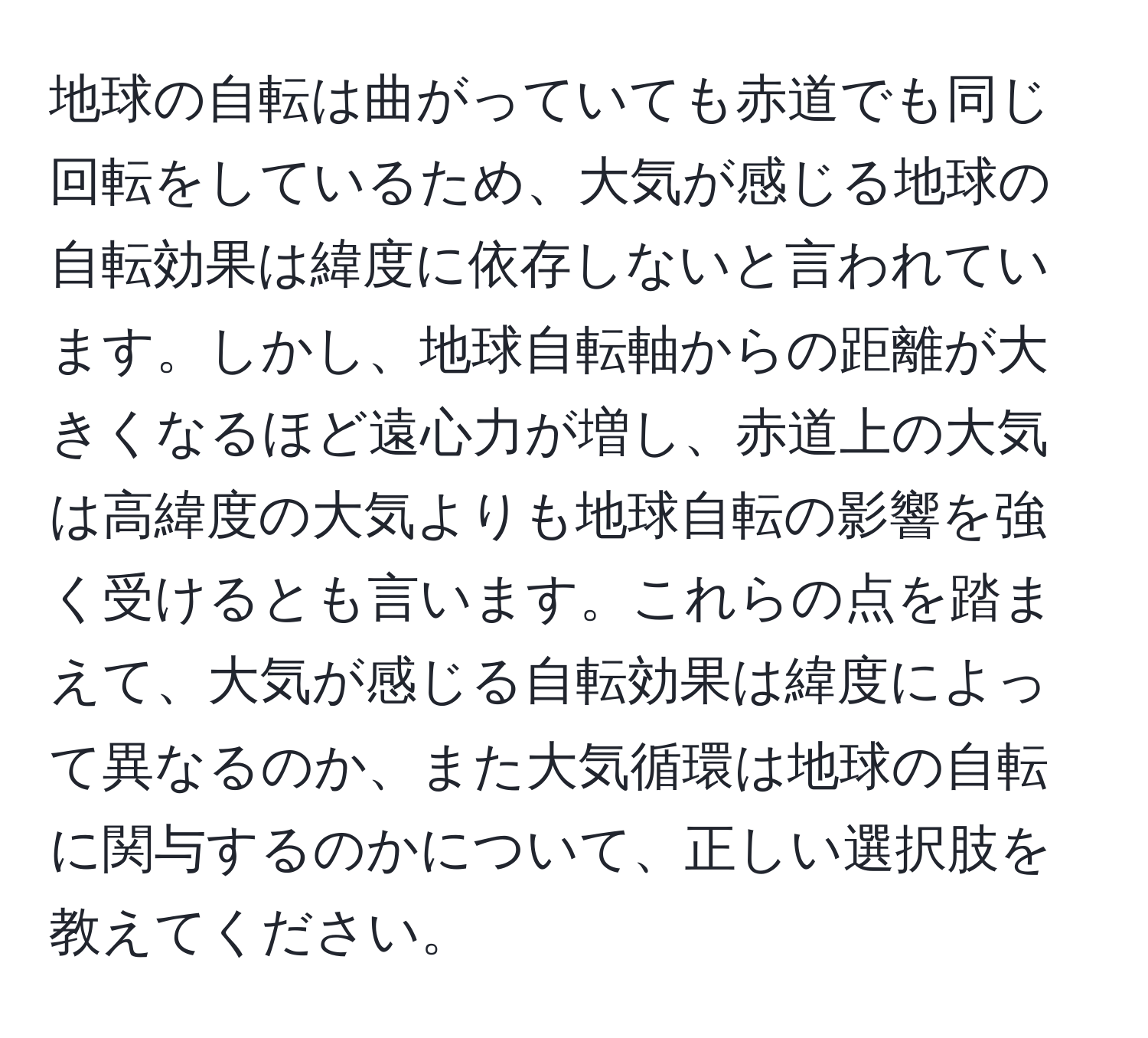 地球の自転は曲がっていても赤道でも同じ回転をしているため、大気が感じる地球の自転効果は緯度に依存しないと言われています。しかし、地球自転軸からの距離が大きくなるほど遠心力が増し、赤道上の大気は高緯度の大気よりも地球自転の影響を強く受けるとも言います。これらの点を踏まえて、大気が感じる自転効果は緯度によって異なるのか、また大気循環は地球の自転に関与するのかについて、正しい選択肢を教えてください。