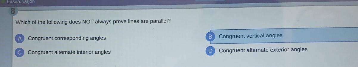 Eason, Dajon
8
Which of the following does NOT always prove lines are parallel?
ACongruent corresponding angles B Congruent vertical angles
C Congruent alternate interior angles D Congruent alternate exterior angles