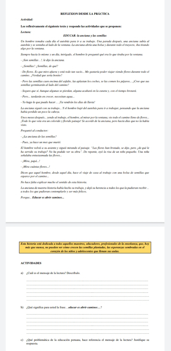 Actividad:
Lee reflexivamente el siguiente texto y responde las actividades que se proponen:
Lectura:
EDUCAR: la anciana y las semillas
Un hombre tomaba cada día el autobús para ir a su trabajo. Una parada después, una anciana subía al
autobús y se sentaba al lado de la ventana. La anciana abría una bolsa y durante todo el trayecto, iba tirando
algo por la ventana.
Siempre hacía lo mismo y un día, intrigado, el hombre le preguntó qué era lo que tiraba por la ventana.
- ¡Son semillas...!, le dijo la ancíana
- ¿Semillas? ¿Semillas, de qué?
- De flores. Es que miro afuera y está todo tan vacío... Me gustaría poder viajar viendo flores durante todo el
camino. ¿Verdad que sería bonito?
- Pero las semillas caen encima del asfalto, las aplastan los coches, se las comen los pájaros... ¿Cree que sus
- Seguro que sí. Aunque algunas se pierdan, alguna acabará en la cuneta y, con el tiempo brotará.
- Pero... tardarán en crecer, necesitan agua...
- Yo hago lo que puedo hacer... ¡Ya vendrán los días de lluvia!
La anciana siguió con su trabajo... Y el hombre bajó del autobús para ir a trabajar, pensando que la anciana
había perdido un poco la cabeza.
Unos meses después... yendo al trabajo, el hombre, al mirar por la ventana, vio todo el camino lleno de flores...
¡Todo lo que veía era un colorido y florido paisaje! Se acordó de la anciana, pero hacía días que no la había
vísto.
- ¿ La anciana de las semillas?
- Pues, ya hace un mes que murió.
El hombre volvió a su asiento y siguió mirando el paisaje. ''Las flores han brotado, se dijo, pero ¿de qué le
ha servido su trabajo? No ha podido ver su obra''. De repente, oyó la risa de un niño pequeño. Una niña
señalaba entusiasmada las flores...
- ¡Mira, papá...!
- ¡Mira cuántas flores...!
No hace falta explicar mucho el sentido de esta historia.
La anciana de nuestra historía había hecho su trabajo, y dejó su herencia a todos los que la pudieran recibir...
a todos los que pudieran contemplarlo y ser más felices.
Porque... Educar es abrir caminos..
Esta historia está dedicada a todos aquellos maestros, educadores, profesionales de la enseñanza, que, hoy
más que nunca, no pueden ver cómo crecen las semillas plantadas, las esperanzas sembradas en el
corazón de los niños y adolescentes que llenan sus aulas.
ACTIVIDADES
a) ¿Cuál es el mensaje de la lectura? Descríbalo.
_
_
_
_
_
_
b) ¿Qué significa para usted la frase…educar es abrir caminos…?
_
_
_
_
_
_
c) ¿Qué problemática de la educación peruana, hace referencia el mensaje de la lectura? Justifique su
respuesta.