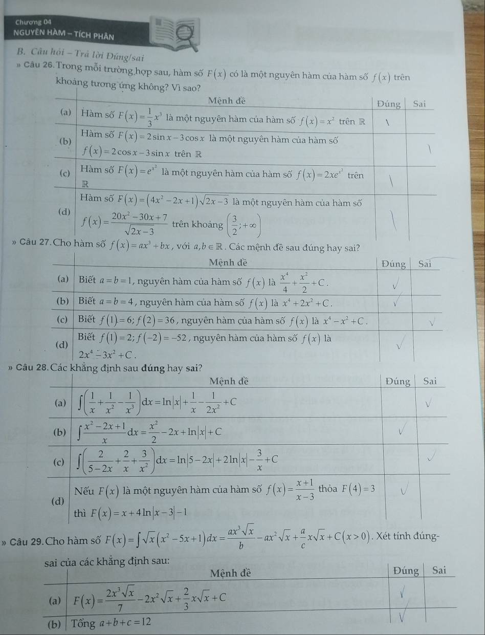 Chương 04
NGUYÊN HAM - TÍCH PHÂN
B. Câu hỏi - Trả lời Đứng/sai
» Câu 26. Trong mỗi trường hợp sau, hàm số F(x) có là một nguyên hàm của hàm số f(x) trên
khoảng tương ứng không? Vì sao?
Mệnh đề Đúng Sai
(a)  Hàm số F(x)= 1/3 x^3 là một nguyên hàm của hàm số f(x)=x^2 trenR 
Hàm số
(b) F(x)=2sin x-3cos x là một nguyên hàm của hàm số
f(x)=2cos x-3sin xtrhat enR
(c) Hàm số F(x)=e^(x^2) là một nguyên hàm của hàm số f(x)=2xe^(x^2) trên
R
Hàm số F(x)=(4x^2-2x+1)sqrt(2x-3) là một nguyên hàm của hàm số
(d) f(x)= (20x^2-30x+7)/sqrt(2x-3)  trên khoảng ( 3/2 ;+∈fty )
» Câu 27. Cho hàm số f(x)=ax^3+bx ,với a,b∈ R Các mệnh đề sau đúng hay sai?
 
# Câu 29.Cho hàm số F(x)=∈t sqrt(x)(x^2-5x+1)dx= ax^3sqrt(x)/b -ax^2sqrt(x)+ a/c xsqrt(x)+C(x>0). Xét tính đúng-