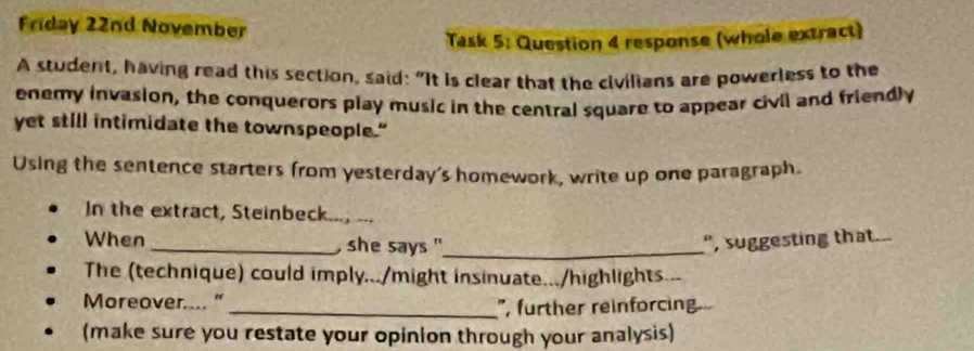 Friday 22nd November 
Task 5: Question 4 response (whole extract) 
A student, having read this section, said: "It is clear that the civilians are powerless to the 
enemy invasion, the conquerors play music in the central square to appear civil and friendly 
yet still intimidate the townspeople." 
Using the sentence starters from yesterday's homework, write up one paragraph. 
In the extract, Steinbeck..., ... 
When _, she says "_ ", suggesting that. 
The (technique) could imply.../might insinuate.../highlights.-- 
Moreover.... "_ ", further reinforcing 
(make sure you restate your opinion through your analysis)