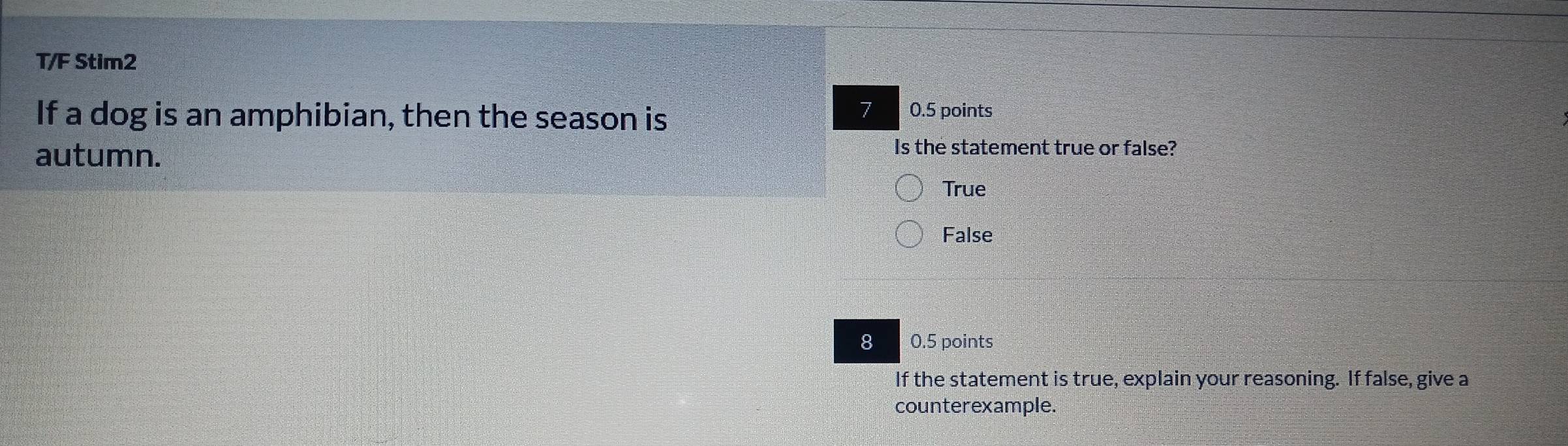 T/F Stim2
7
If a dog is an amphibian, then the season is 0.5 points
autumn.
Is the statement true or false?
True
False
8 0.5 points
If the statement is true, explain your reasoning. If false, give a
counterexample.