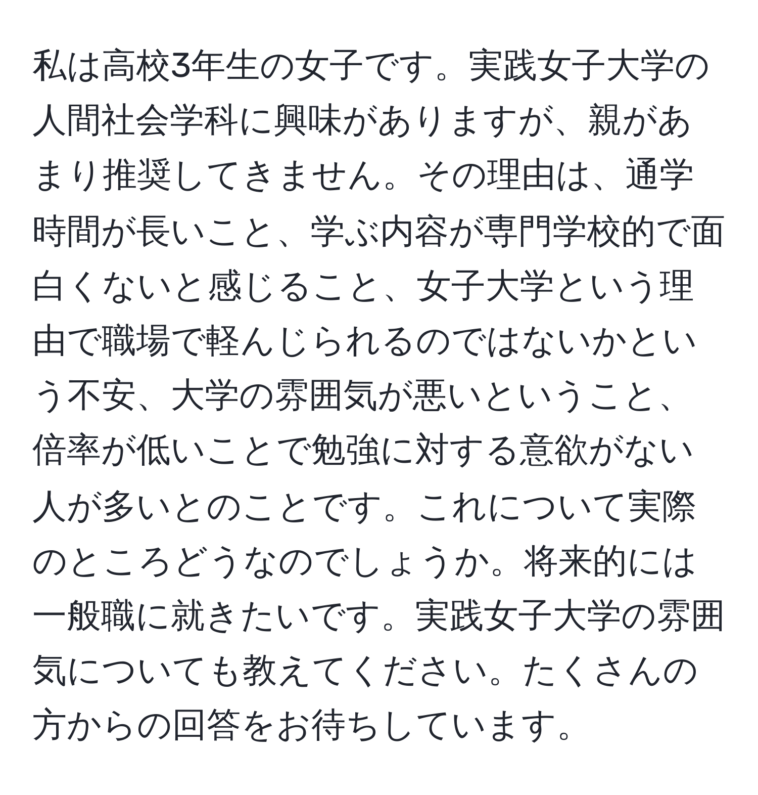 私は高校3年生の女子です。実践女子大学の人間社会学科に興味がありますが、親があまり推奨してきません。その理由は、通学時間が長いこと、学ぶ内容が専門学校的で面白くないと感じること、女子大学という理由で職場で軽んじられるのではないかという不安、大学の雰囲気が悪いということ、倍率が低いことで勉強に対する意欲がない人が多いとのことです。これについて実際のところどうなのでしょうか。将来的には一般職に就きたいです。実践女子大学の雰囲気についても教えてください。たくさんの方からの回答をお待ちしています。