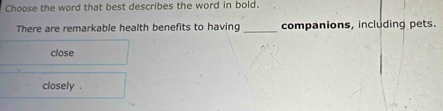 Choose the word that best describes the word in bold.
There are remarkable health benefits to having _companions, including pets.
close
closely .