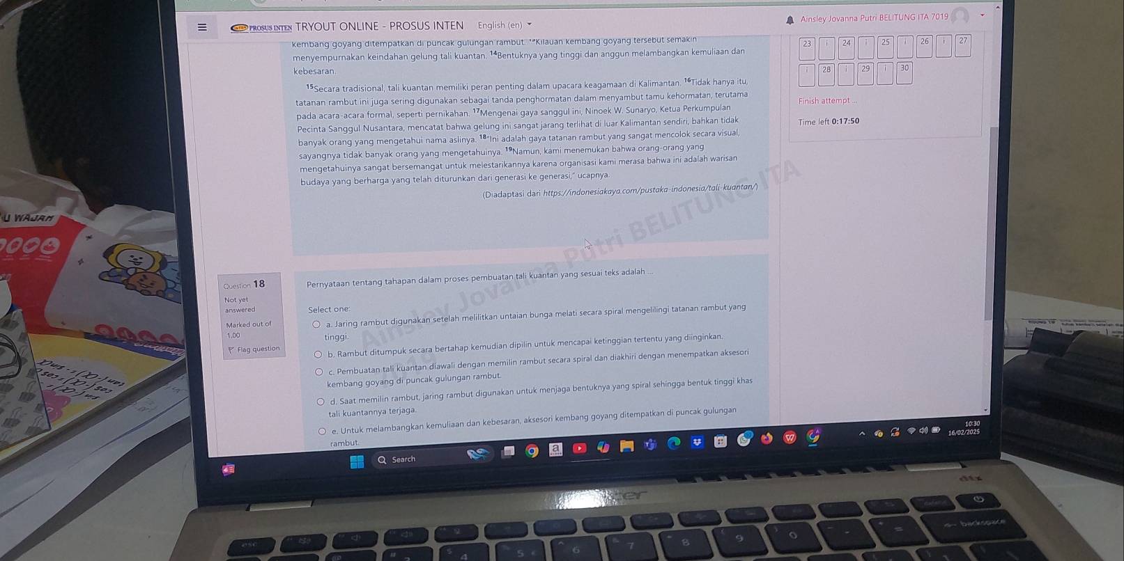 PROSUS INTE TRYOUT ONLINE - PROSUS INTEN English (en) * Ainsley Jovanna Putri BELITUNG ITA 7019
kembang goyang ditempatkan di puncak gulungan rambut. '*Kilauan kembang goyang tersebut semakin
menyempurnakan keindahan gelung tali kuantan. ¹⁴Bentuknya yang tinggi dan anggun melambangkan kemuliaan dan
kebesaran 
15Secara tradisional, tali kuantan memiliki peran penting dalam upacara keagamaan di Kalimantan. 1ªTidak hanya itu,
tatanan rambut ini juga sering digunakan sebagai tanda penghormatan dalam menyambut tamu kehormatan, terutama Finish attempt ...
pada acara-acara formal, seperti pernikahan. 1⁷Mengenai gaya sanggul ini, Ninoek W. Sunaryo, Ketua Perkumpulan
Pecinta Sanggul Nusantara, mencatat bahwa gelung ini sangat jarang terlihat di luar Kalimantan sendiri, bahkan tidak Time left 0:17:50
banyak orang yang mengetahui nama aslinya. 1ª"Ini adalah gaya tatanan rambut yang sangat mencolok secara visual,
sayangnya tidak banyak orang yang mengetahuinya. 1•Namun, kami menemukan bahwa orang-orang yang
mengetahuinya sangat bersemangat untuk melestarikannya karena organisasi kami merasa bahwa ini adalah warisan
budaya yang berharga yang telah diturunkan dari generasi ke generasi," ucapnya.
(Diadaptasi dari https://indonesiakaya.com/pustaka-indonesia/tali-kuantan/)
WAJRM
Question 18 Pernyataan tentang tahapan dalam proses pembuatan tali kuantan yang sesuai teks adalah ...
answered Select one
1,00 a. Jaring rambut digunakan setelah melilitkan untaian bunga melati secara spiral mengelilingi tatanan rambut yang
Marked out of
tingg
Flag question b. Rambut ditumpuk secara bertahap kemudian dipilin untuk mencapai ketinggian tertentu yang diinginkan.
c. Pembuatan tali kuantan diawali dengan memilin rambut secara spiral dan diakhiri dengan menempatkan aksesori
kembang goyang di puncak gulungan rambut.
d. Saat memilin rambut, jaring rambut digunakan untuk menjaga bentuknya yang spiral sehingga bentuk tinggi khas
tali kuantannya terjaga.
e. Untuk melambangkan kemuliaan dan kebesaran, aksesori kembang goyang ditempatkan di puncak gulungan
rambut.
Q Search