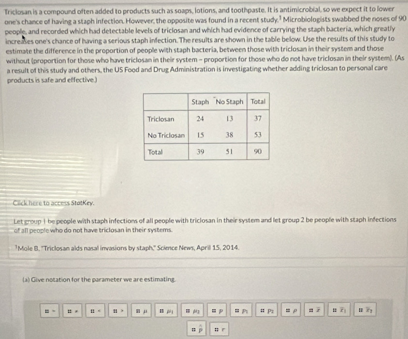 Triclosan is a compound often added to products such as soaps, lotions, and toothpaste. It is antimicrobial, so we expect it to lower 
one's chance of having a staph infection. However, the opposite was found in a recent study,’ Microbiologists swabbed the noses of 90
people, and recorded which had detectable levels of triclosan and which had evidence of carrying the staph bacteria, which greatly 
increases one's chance of having a serious staph infection. The results are shown in the table below. Use the results of this study to 
estimate the difference in the proportion of people with staph bacteria, between those with triclosan in their system and those 
without (proportion for those who have triclosan in their system - proportion for those who do not have triclosan in their system). (As 
a result of this study and others, the US Food and Drug Administration is investigating whether adding triclosan to personal care 
products is safe and effective.) 
Click here to access StatKey. 
Let group | be people with staph infections of all people with triclosan in their system and let group 2 be people with staph infections 
of all people who do not have triclosan in their systems. 
*Mole B, 'Triclosan alds nasal invasions by staph." Science News, April 15, 2014. 
(a) Give notation for the parameter we are estimating.
::= ::= :: ::> mu :: mu _1 : μ2 u p :: P1 :: p_2 :; ρ :: x :: overline x_1 :: overline x_2
:: D;; r