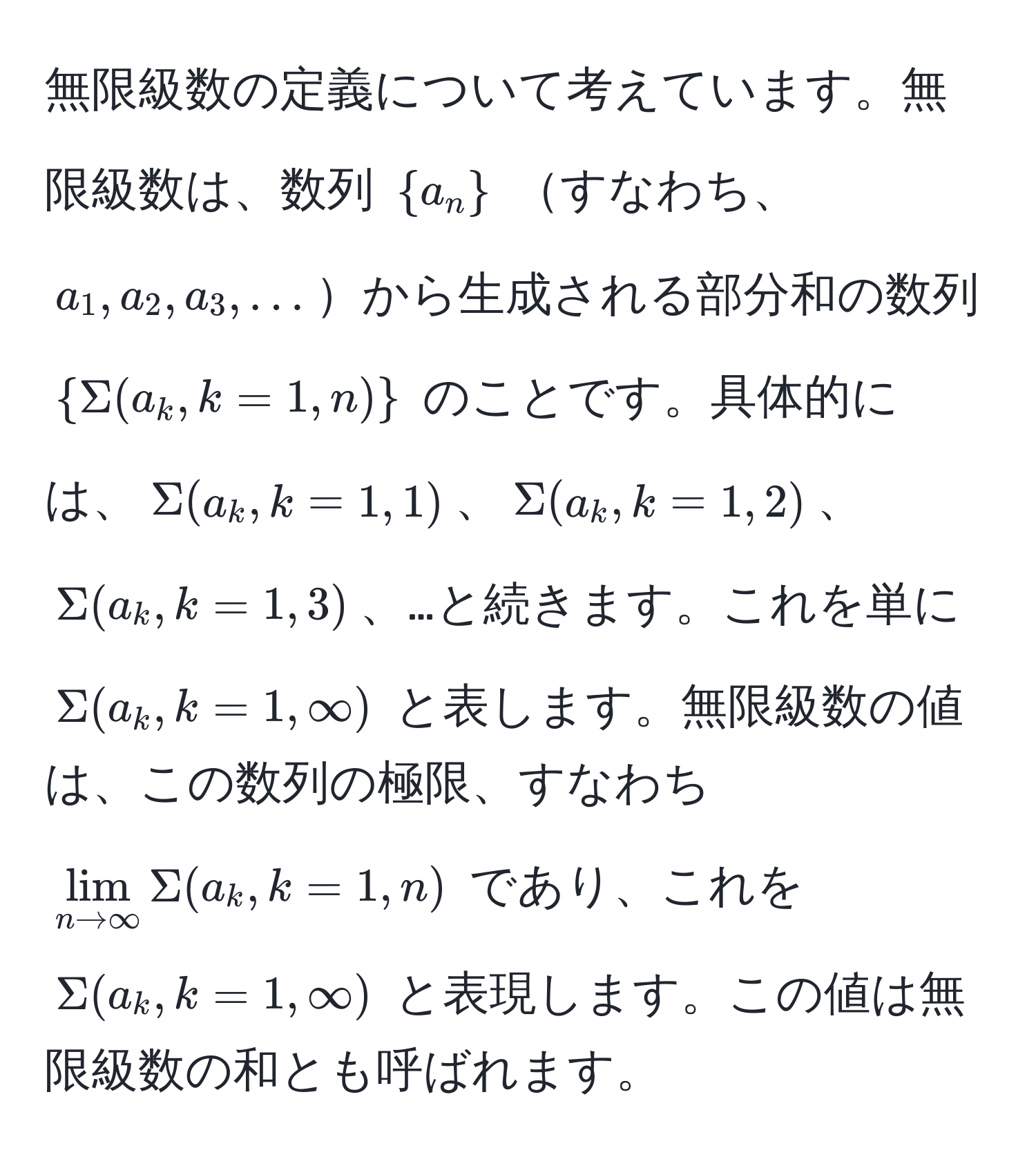 無限級数の定義について考えています。無限級数は、数列 $a_n$ すなわち、$a_1, a_2, a_3, ...$から生成される部分和の数列 $Sigma(a_k, k=1, n)$ のことです。具体的には、$Sigma(a_k, k=1, 1)$、$Sigma(a_k, k=1, 2)$、$Sigma(a_k, k=1, 3)$、…と続きます。これを単に $Sigma(a_k, k=1, ∈fty)$ と表します。無限級数の値は、この数列の極限、すなわち $lim_n to ∈fty Sigma(a_k, k=1, n)$ であり、これを $Sigma(a_k, k=1, ∈fty)$ と表現します。この値は無限級数の和とも呼ばれます。