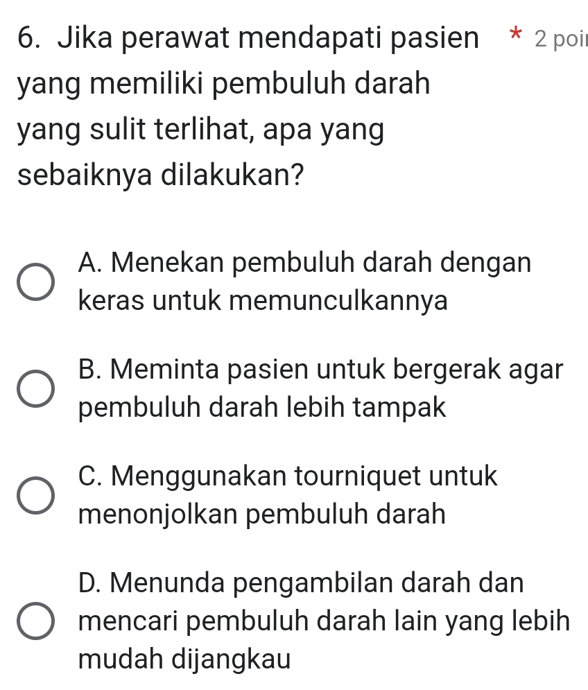 Jika perawat mendapati pasien * 2 poir
yang memiliki pembuluh darah
yang sulit terlihat, apa yang
sebaiknya dilakukan?
A. Menekan pembuluh darah dengan
keras untuk memunculkannya
B. Meminta pasien untuk bergerak agar
pembuluh darah lebih tampak
C. Menggunakan tourniquet untuk
menonjolkan pembuluh darah
D. Menunda pengambilan darah dan
mencari pembuluh darah lain yang lebih
mudah dijangkau