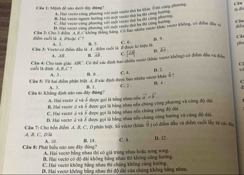 Mệnh đề nào dưới đây đủng? vector 0 thì cùng phương. Câu
A. Hai vectơ cùng phương với một vectơ thử ba khác
B. Hai vectơ ngược hướng với một vectơ thứ ba thì cùng hướng. là đir
C. Hai vectơ cùng phương với một vectơ thử ba thi cùng phương.
D. Hai vectơ cùng phương với một vectơ thứ ba thi cùng hướng. Câu
Câu 2: Cho 3 điểm A. B.C không thắng hàng. Có bao nhiêu vectơ khác vectơ không, có điểm đầu và diễn
điểm cuối là A, Bhoặc C?
Câ
A. 3 . B. 5 .
Câu 3: Vectơ có điểm đầu là 4 , điểm cuối là B được kí hiệu là: C. 6 . D. 9 . phu
A. AB . B. vector AB. C. |vector AB|. D. vector BA.
Câu 4: Cho tam giác ABC . Có thể xác định bao nhiêu vectơ (khác vectơ không) có điểm đầu và điểm
C
cuối là đỉnh A, B,C ? vá
A. 3 . B. 6 . C. 4. D. 2.
Câu 5: Từ hai điểm phân biệt 4, B xác định được bao nhiêu vectơ khác vector 0 ?
A. 3. B. 1. C. 2 . D. 4 .
C
d
Câu 6: Khẳng định nào sau đây đúng?
A. Hai vectơ vector a và vector b được gọi là bằng nhau nếu vector a^((-2)=vector b^2.
B. Hai vectơ vector a) và vector b được gọi là bằng nhau nếu chúng cùng phương và cùng độ dài.
C. Hai vectơ ā và vector b được gọi là bằng nhau nếu chúng cùng độ dài.
D. Hai vectơ ā và vector b được gọi là bằng nhau nếu chúng cùng hướng và cùng độ dài.
Câu 7: Cho bốn điểm A, B, C, D phân biệt. Số véctơ (khác vector 0 ) có điểm đầu và điểm cuối lấy từ các điển
A,B, C, D là
A. 10 . B. 14. C. 8 . D. 12.
Câu 8: Phát biểu nào sau đây đúng?
A. Hai vectơ bằng nhau thì có giá trùng nhau hoặc song song.
B. Hai vectơ có độ dài không bằng nhau thì không cùng hướng.
C. Hai vectơ không bằng nhau thì chúng không cùng hướng.
D. Hai vectơ không bằng nhau thì độ dài của chúng không bằng nhau.