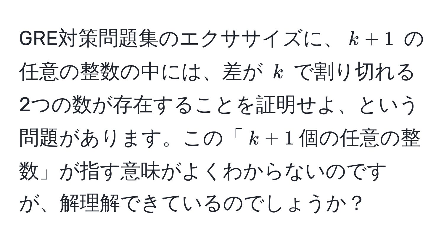 GRE対策問題集のエクササイズに、$k+1$ の任意の整数の中には、差が $k$ で割り切れる2つの数が存在することを証明せよ、という問題があります。この「$k+1$個の任意の整数」が指す意味がよくわからないのですが、解理解できているのでしょうか？