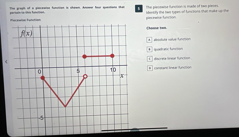 The graph of a piecewise function is shown. Answer four questions that 5 The piecewise function is made of two pieces.
pertain to this function. Identify the two types of functions that make up the
Piecewise Function piecewise function.
Choose two.
f(x)
A absolute value function
B quadratic function
c discrete linear function
0 D constant linear function
5 10
x
-5