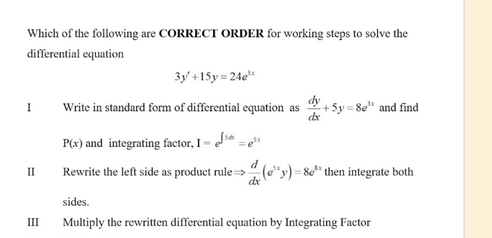 Which of the following are CORRECT ORDER for working steps to solve the
differential equation
3y'+15y=24e^(3x)
I Write in standard form of differential equation as  dy/dx +5y=8e^(3x) and find
P(x) and integrating factor, I=e^(∈t 5dx)=e^(5x)
II Rewrite the left side as product rule Rightarrow  d/dx (e^(5x)y)=8e^(8x) then integrate both
sides.
III Multiply the rewritten differential equation by Integrating Factor