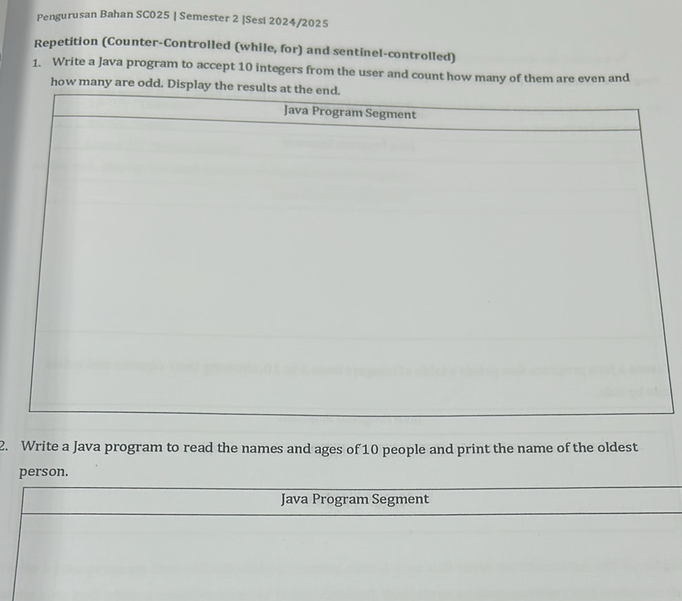 Pengurusan Bahan SC025 | Semester 2 |Sesi 2024/2025 
Repetition (Counter-Controlled (while, for) and sentinel-controlled) 
1. Write a Java program to accept 10 integers from the user and count how many of them are even and 
how many are odd. Display 
2. Write a Java program to read the names and ages of 10 people and print the name of the oldest 
person. 
Java Program Segment