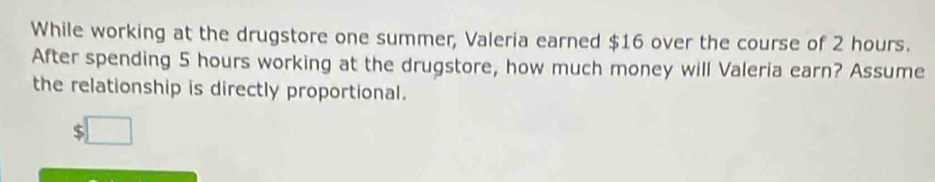 While working at the drugstore one summer, Valeria earned $16 over the course of 2 hours. 
After spending 5 hours working at the drugstore, how much money will Valeria earn? Assume 
the relationship is directly proportional.