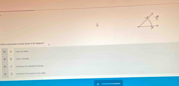 a
Which construction is being shown in the diagram?
A Copy an angle
B Copy a Irianglo
C Construct an equitateral trangle
Construci the bisector of an angle
