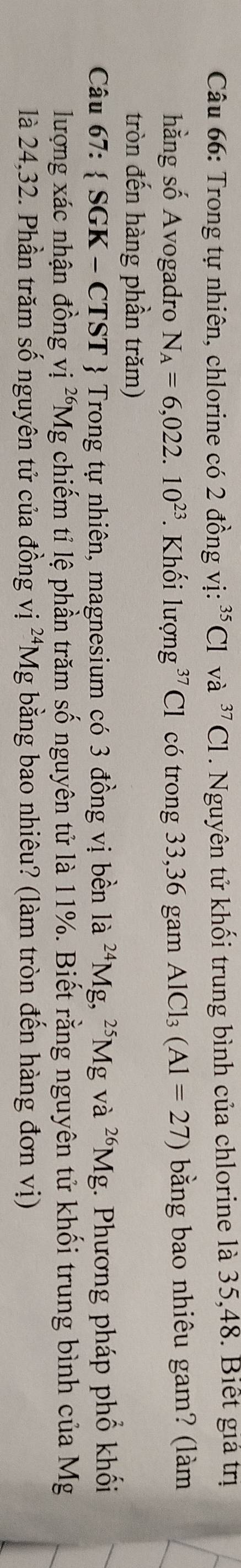 Trong tự nhiên, chlorine có 2 đồng vị: ³Cl và ^37Cl. Nguyên tử khối trung bình của chlorine là 35, 48. Biết giả trị 
hằng số Avogadro N_A=6,022.10^(23) *. Khối lượng g^(37)C có trong 33,36 gam AlCl_3(Al=27) bằng bao nhiêu gam? (làm 
tròn đến hàng phần trăm) 
Câu 67: SGK-CT ST Trong tự nhiên, magnesium có 3 đồng vị bền là ^24M Ig, ^25Mg và ^26Mg g. Phương pháp phổ khối 
lượng xác nhận đồng vị ²Mg chiếm tỉ lệ phần trăm số nguyên tử là 11%. Biết rằng nguyên tử khối trung bình của Mg
là 24,32. Phần trăm số nguyên tử của đồng vị ^24M g bằng bao nhiêu? (làm tròn đến hàng đơn vị)