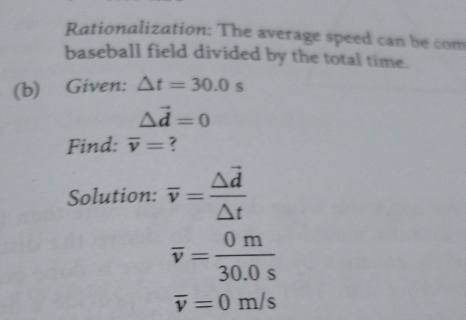 Rationalization: The average speed can be com 
baseball field divided by the total time. 
(b) Given: △ t=30.0s
△ vector d=0
Find: overline v= ? 
Solution: overline v=frac △ vector d△ t
overline v= 0m/30.0s 
overline v=0m/s