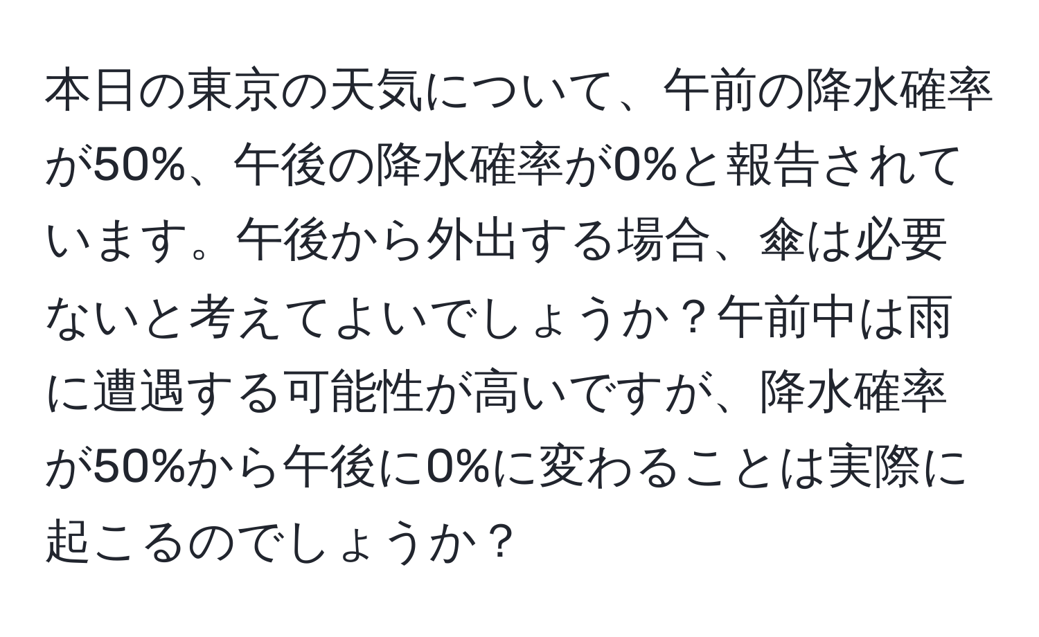 本日の東京の天気について、午前の降水確率が50%、午後の降水確率が0%と報告されています。午後から外出する場合、傘は必要ないと考えてよいでしょうか？午前中は雨に遭遇する可能性が高いですが、降水確率が50%から午後に0%に変わることは実際に起こるのでしょうか？