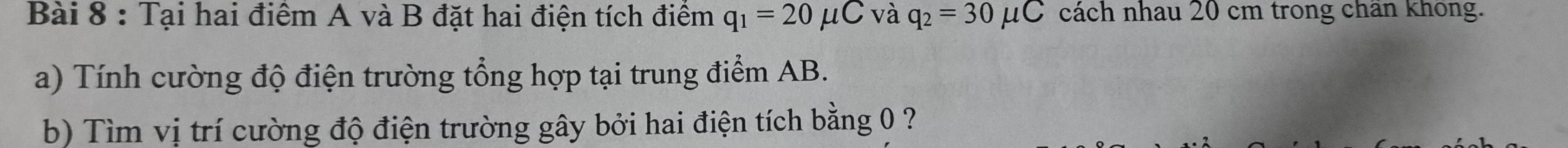 Tại hai điêm A và B đặt hai điện tích điêm q_1=20mu C và q_2=30mu C cách nhau 20 cm trong chân không. 
a) Tính cường độ điện trường tổng hợp tại trung điểm AB. 
b) Tìm vị trí cường độ điện trường gây bởi hai điện tích bằng 0 ?