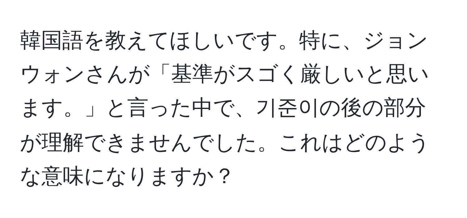 韓国語を教えてほしいです。特に、ジョンウォンさんが「基準がスゴく厳しいと思います。」と言った中で、기준이の後の部分が理解できませんでした。これはどのような意味になりますか？