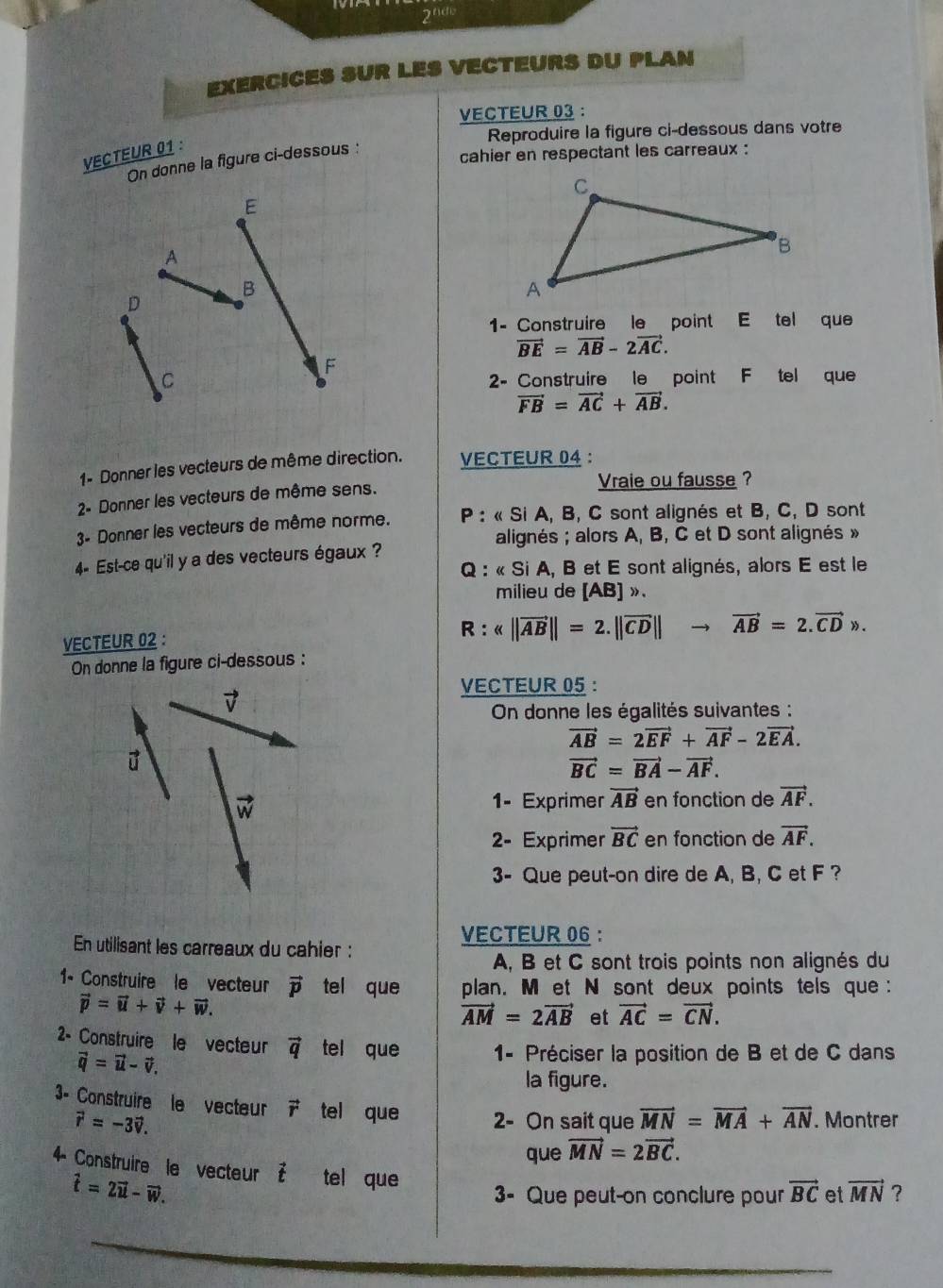 2^(thdt)
EXERCICES SUR LES VECTEURS DU PLAN
VECTEUR 03 :
Reproduire la figure ci-dessous dans votre
VECTEUR 01:
cahier en respectant les carreaux :
On donne la figure ci-dessous :
E
A
B
D
1- Construire le point E tel que
vector BE=vector AB-2vector AC.
F
C 2- Construire le point F tel que
vector FB=vector AC+vector AB.
1- Donner les vecteurs de même direction. VECTEUR 04 :
2- Donner les vecteurs de même sens.
Vraie ou fausse ?
3- Donner les vecteurs de même norme.  P : « Si A, B, C sont alignés et B, C, D sont
alignés ; alors A, B, C et D sont alignés »
4- Est-ce qu'il y a des vecteurs égaux ?
Q : « Si A, B et E sont alignés, alors E est le
milieu de [AB] ».
VECTEUR 02 :
R:
On donne la figure ci-dessous :
VECTEUR 05 :
7
On donne les égalités suivantes :
vector AB=2vector EF+vector AF-2vector EA.

vector BC=vector BA-vector AF.
vector w 1- Exprimer vector AB en fonction de vector AF.
2- Exprimer vector BC en fonction de vector AF.
3- Que peut-on dire de A, B, C et F ?
VECTEUR 06 :
En utilisant les carreaux du cahier :
A, B et C sont trois points non alignés du
1- Construire le vecteur vector p tel que plan. M et N sont deux points tels que :
vector p=vector u+vector v+vector w.
vector AM=2vector AB et vector AC=vector CN.
2- Construire le vecteur vector q tel que  1- Préciser la position de B et de C dans
vector q=vector u-vector v.
la figure.
3- Construire le vecteur vector r tel que 2- On sait que vector MN=vector MA+vector AN. Montrer
vector r=-3vector v.
que vector MN=2vector BC.
4- Construire le vecteur vector t tel que
hat t=2vector u-vector w.
3- Que peut-on conclure pour vector BC et vector MN ?