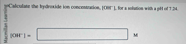 Calculate the hydroxide ion concentration, [OH' ], for a solution with a pH of 7.24.
[OH^-]=□ 4 
b