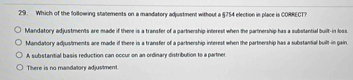 Which of the following statements on a mandatory adjustment without a §754 election in place is CORRECT?
Mandatory adjustments are made if there is a transfer of a partnership interest when the partnership has a substantial built-in loss.
Mandatory adjustments are made if there is a transfer of a partnership interest when the partnership has a substantial built-in gain.
A substantial basis reduction can occur on an ordinary distribution to a partner.
There is no mandatory adjustment.