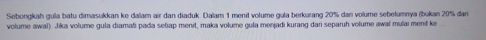 Sebongkah gula batu dimasukkan ke dalam air dan diaduk. Dalam 1 menit volume gula berkurang 20% dari volume sebelumnya (bukan 20% dari 
volume awal). Jika volume gula diamati pada setiap menit, maka volume gula menjadi kurang dari separuh volume awal mulai menit ke ....