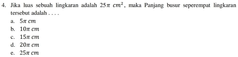 Jika luas sebuah lingkaran adalah 25π cm^2 , maka Panjang busur seperempat lingkaran
tersebut adalah . . . .
a. 5π cm
b. 10π cm
c. 15π cm
d. 20π cm
e. 25π cm