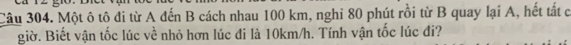 Một ô tô đi từ A đến B cách nhau 100 km, nghi 80 phút rồi từ B quay lại A, hết tất c 
giờ. Biết vận tốc lúc về nhỏ hơn lúc đi là 10km/h. Tính vận tốc lúc đi?