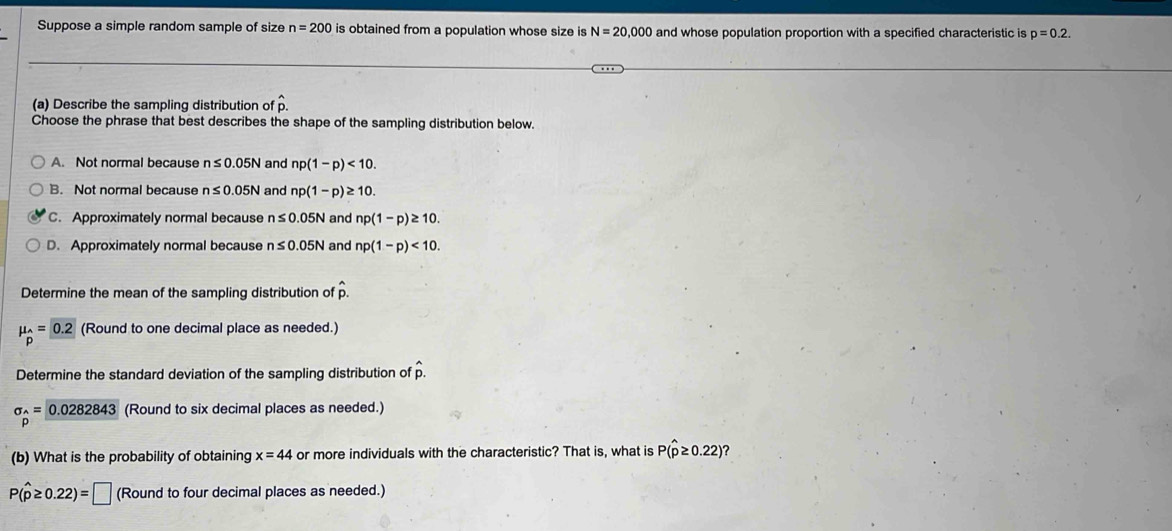 Suppose a simple random sample of size n=200 is obtained from a population whose size is N=20,000 and whose population proportion with a specified characteristic is p=0.2. 
(a) Describe the sampling distribution of hat p. 
Choose the phrase that best describes the shape of the sampling distribution below.
A. Not normal because n≤ 0.05N and np(1-p)<10</tex>.
B. Not normal because n≤ 0.05N and np(1-p)≥ 10.
C. Approximately normal because n≤ 0.05N and np(1-p)≥ 10.
D. Approximately normal because n≤ 0.05N and np(1-p)<10</tex>. 
Determine the mean of the sampling distribution of hat p.
mu _hat P= 0.2 (Round to one decimal place as needed.)
Determine the standard deviation of the sampling distribution of hat p.
sigma _p= 0.0282843 (Round to six decimal places as needed.)
(b) What is the probability of obtaining x=44 or more individuals with the characteristic? That is, what is P(hat p≥ 0.22) ?
P(widehat p≥ 0.22)=□ (Round to four decimal places as needed.)