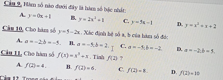 Hàm số nào dưới đây là hàm số bậc nhất:
A. y=0x+1 B. y=2x^2+1 C. y=5x-1 D. y=x^2+x+2
Câu 10. Cho hàm số y=5-2x. Xác định hệ số a, b của hàm số đó:
A. a=-2; b=-5. B. a=-5; b=2. C. a=-5 : b=-2. D. a=-2; b=5. 
Câu 11. Cho hàm số f(x)=x^3+x. Tính f(2) ?
A. f(2)=4. B. f(2)=6. C. f(2)=8. D. f(2)=10
Câu 12 Trong cáa điểm