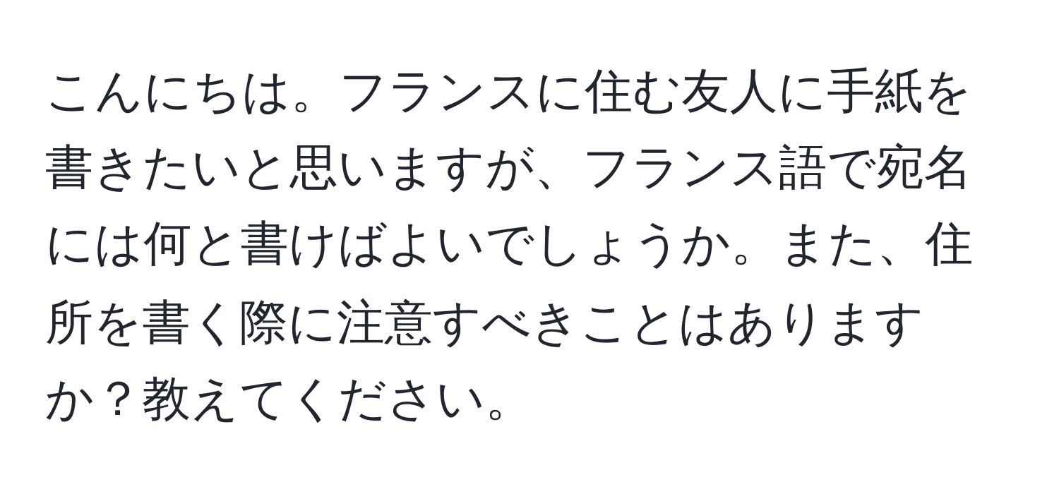 こんにちは。フランスに住む友人に手紙を書きたいと思いますが、フランス語で宛名には何と書けばよいでしょうか。また、住所を書く際に注意すべきことはありますか？教えてください。