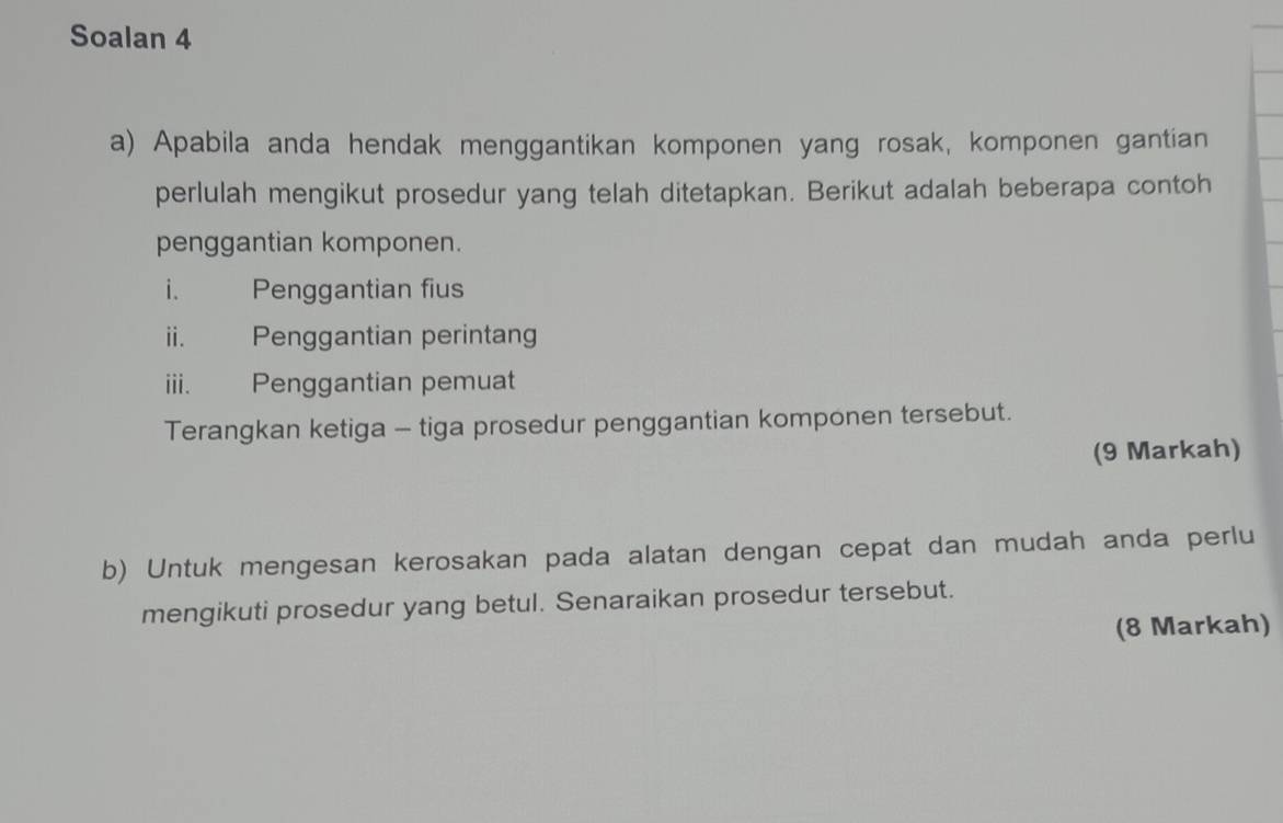 Soalan 4 
a) Apabila anda hendak menggantikan komponen yang rosak, komponen gantian 
perlulah mengikut prosedur yang telah ditetapkan. Berikut adalah beberapa contoh 
penggantian komponen. 
i. Penggantian fius 
ii. Penggantian perintang 
iii. Penggantian pemuat 
Terangkan ketiga - tiga prosedur penggantian komponen tersebut. 
(9 Markah) 
b) Untuk mengesan kerosakan pada alatan dengan cepat dan mudah anda perlu 
mengikuti prosedur yang betul. Senaraikan prosedur tersebut. 
(8 Markah)