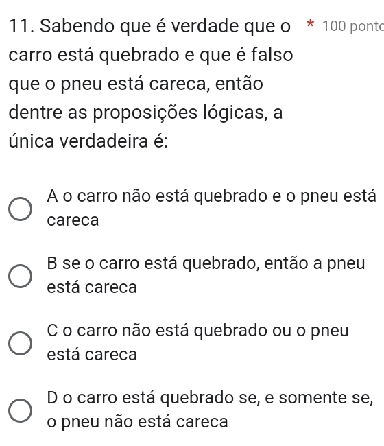 Sabendo que é verdade que o * 100 ponto
carro está quebrado e que é falso
que o pneu está careca, então
dentre as proposições lógicas, a
única verdadeira é:
A o carro não está quebrado e o pneu está
careca
B se o carro está quebrado, então a pneu
está careca
C o carro não está quebrado ou o pneu
está careca
D o carro está quebrado se, e somente se,
o pneu não está careca